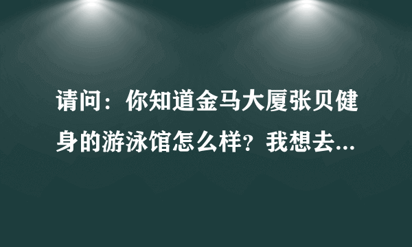 请问：你知道金马大厦张贝健身的游泳馆怎么样？我想去学。 谢谢了