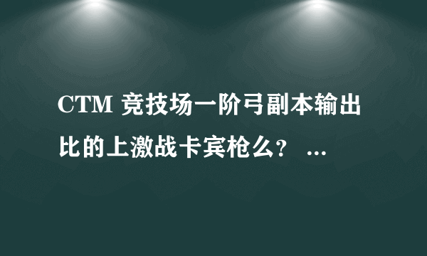 CTM 竞技场一阶弓副本输出比的上激战卡宾枪么？ 勇气换征服合适么？