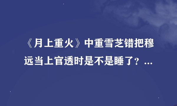 《月上重火》中重雪芝错把穆远当上官透时是不是睡了？穆远最后是不是死了？奉紫后来和夏轻眉睡了吗？