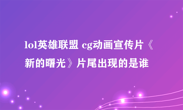 lol英雄联盟 cg动画宣传片《新的曙光》片尾出现的是谁