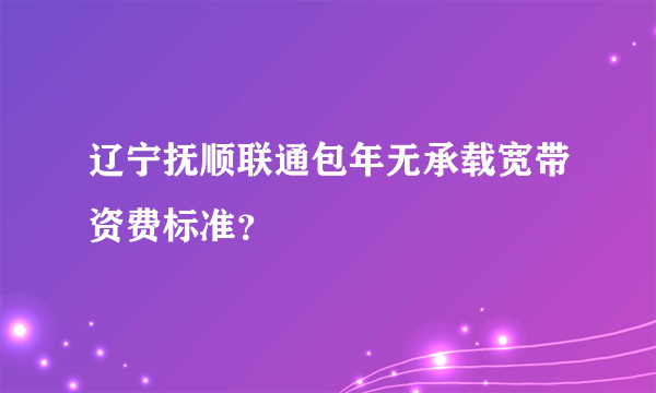 辽宁抚顺联通包年无承载宽带资费标准？