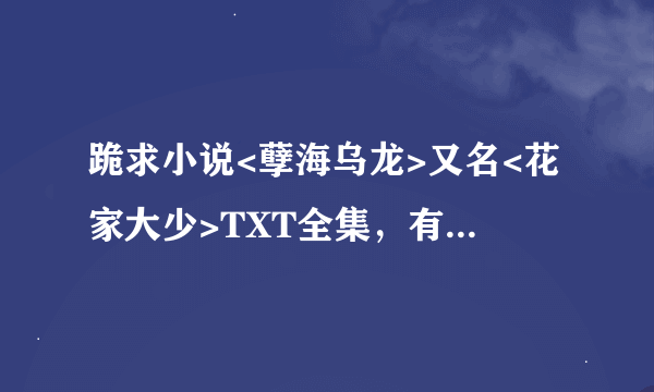 跪求小说<孽海乌龙>又名<花家大少>TXT全集，有的请发给我 我的邮箱是234119664@QQ.COM