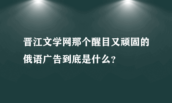 晋江文学网那个醒目又顽固的俄语广告到底是什么？