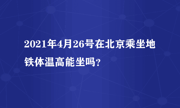 2021年4月26号在北京乘坐地铁体温高能坐吗？