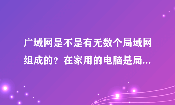 广域网是不是有无数个局域网组成的？在家用的电脑是局域网么？