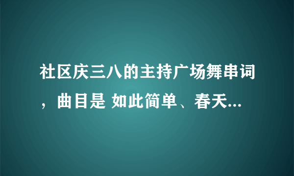 社区庆三八的主持广场舞串词，曲目是 如此简单、春天蝴蝶飞、九寨沟的春天、欢乐中国年、溜溜姑娘