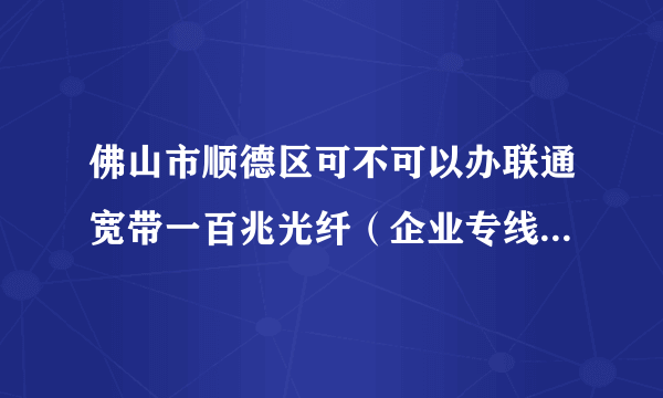 佛山市顺德区可不可以办联通宽带一百兆光纤（企业专线）？怎样办理，多少钱一年？