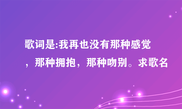 歌词是:我再也没有那种感觉，那种拥抱，那种吻别。求歌名