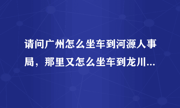 请问广州怎么坐车到河源人事局，那里又怎么坐车到龙川县老隆镇，这两个地方的地址和电话