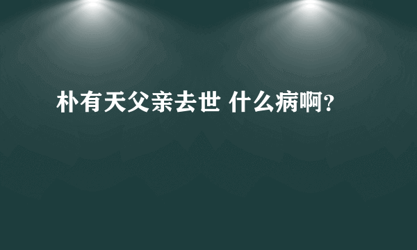 朴有天父亲去世 什么病啊？