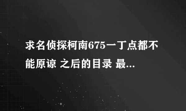 求名侦探柯南675一丁点都不能原谅 之后的目录 最近魔术快斗的插播给弄的都不知道是那集了 多告诉一些集数