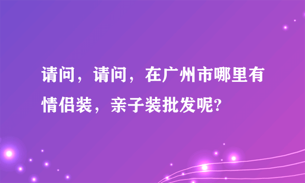 请问，请问，在广州市哪里有情侣装，亲子装批发呢?