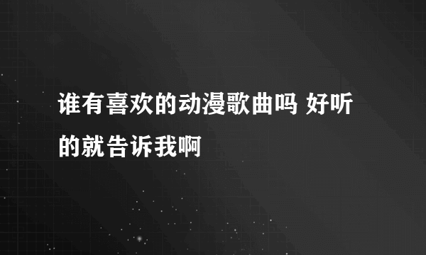 谁有喜欢的动漫歌曲吗 好听的就告诉我啊