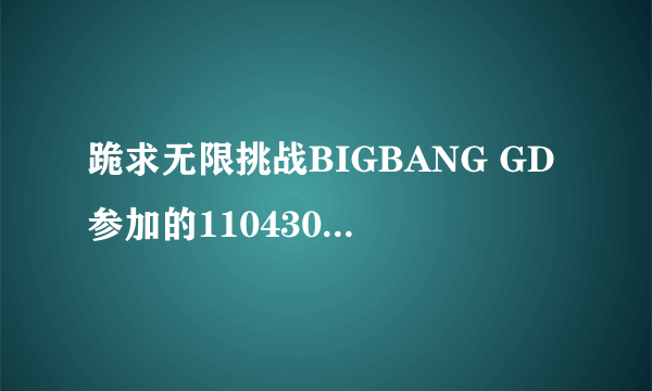 跪求无限挑战BIGBANG GD参加的110430，110507，110514，110611，110618，110625.110702中字~~。。