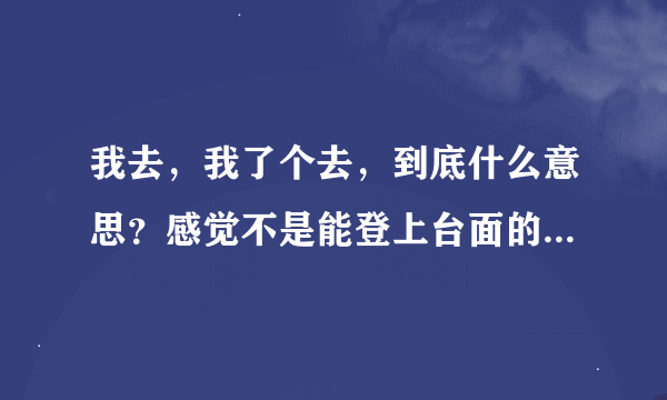 我去，我了个去，到底什么意思？感觉不是能登上台面的词。但是最近好像很流行。这是哪里的方言。求赐教。