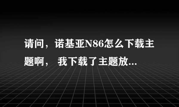 请问，诺基亚N86怎么下载主题啊， 我下载了主题放到手里内存里，不能用？。。求解！！！！