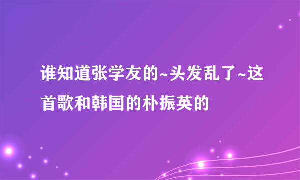 谁知道张学友的~头发乱了~这首歌和韩国的朴振英的