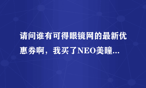 请问谁有可得眼镜网的最新优惠券啊，我买了NEO美瞳和护理液，一共一百多，是新用户，在线等，谢谢了