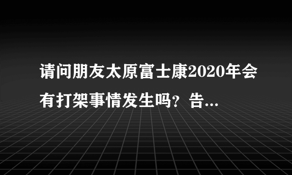 请问朋友太原富士康2020年会有打架事情发生吗？告诉我谢谢还有就是太原富士康模具厂有危险吗？