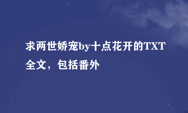 求两世娇宠by十点花开的TXT全文，包括番外