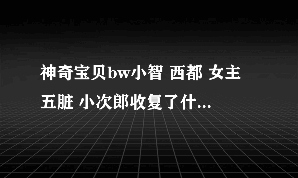 神奇宝贝bw小智 西都 女主 五脏 小次郎收复了什么精灵 哪急收的 什么精灵在哪急进化的