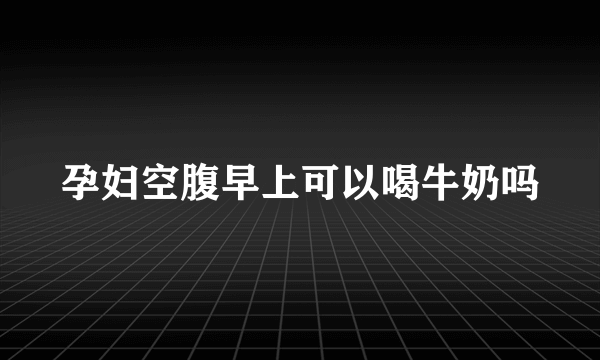 孕妇空腹早上可以喝牛奶吗