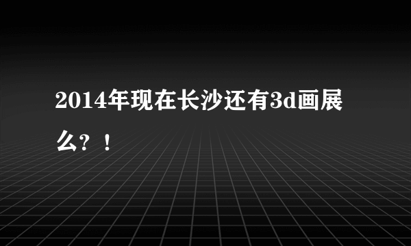 2014年现在长沙还有3d画展么？！