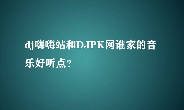 dj嗨嗨站和DJPK网谁家的音乐好听点？