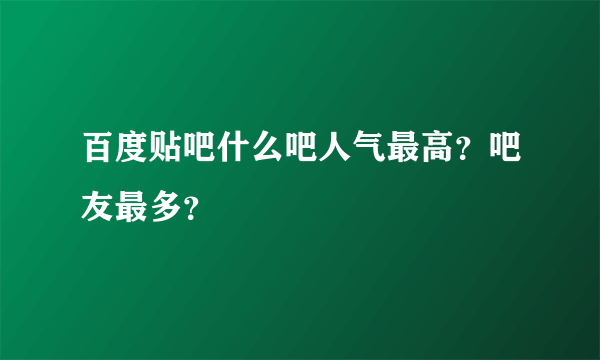 百度贴吧什么吧人气最高？吧友最多？