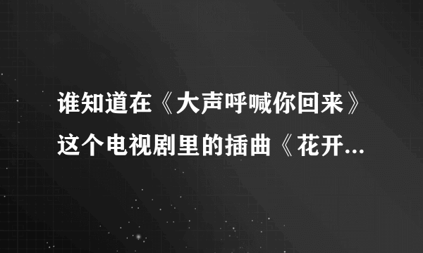 谁知道在《大声呼喊你回来》这个电视剧里的插曲《花开的声音》在那里可以下啊```？