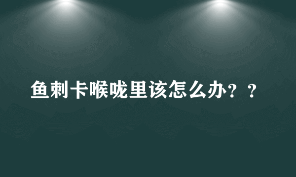 鱼刺卡喉咙里该怎么办？？