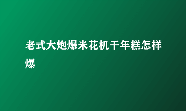 老式大炮爆米花机干年糕怎样爆