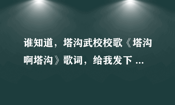 谁知道，塔沟武校校歌《塔沟啊塔沟》歌词，给我发下 谢谢，（塔沟啊塔沟 我的母校‘校园里秀树成行......