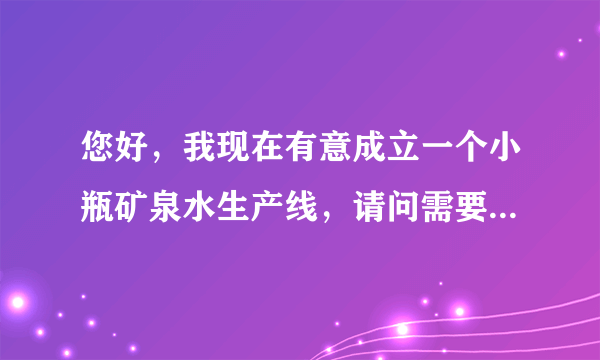 您好，我现在有意成立一个小瓶矿泉水生产线，请问需要什么样的设备需要多大投资？