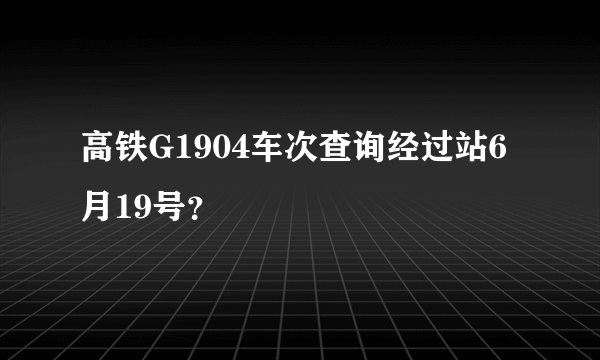 高铁G1904车次查询经过站6月19号？