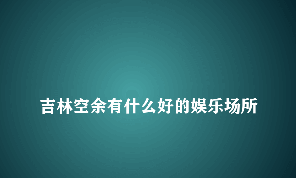 
吉林空余有什么好的娱乐场所

