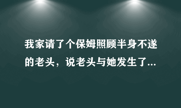 我家请了个保姆照顾半身不遂的老头，说老头与她发生了性关系，要涨工资。她说的可能吗？