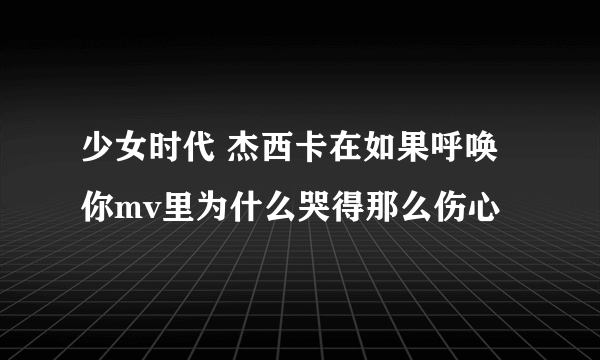 少女时代 杰西卡在如果呼唤你mv里为什么哭得那么伤心