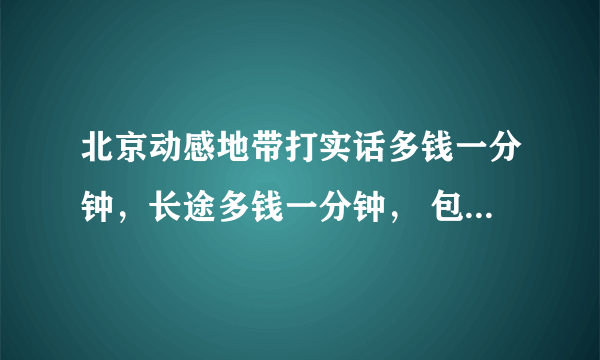 北京动感地带打实话多钱一分钟，长途多钱一分钟， 包月亲情省多钱一分钟，晚上什么时间优惠？