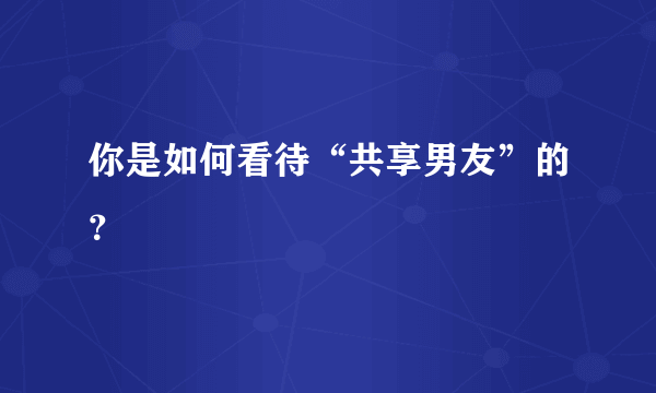 你是如何看待“共享男友”的？