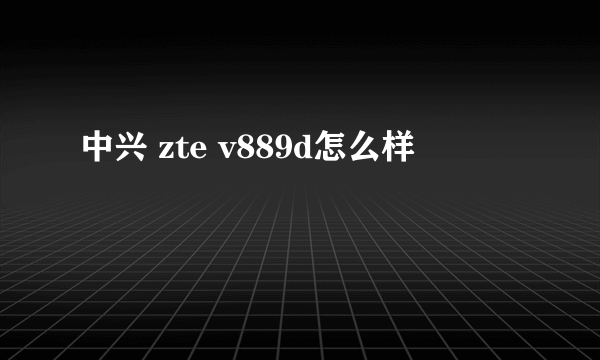 中兴 zte v889d怎么样