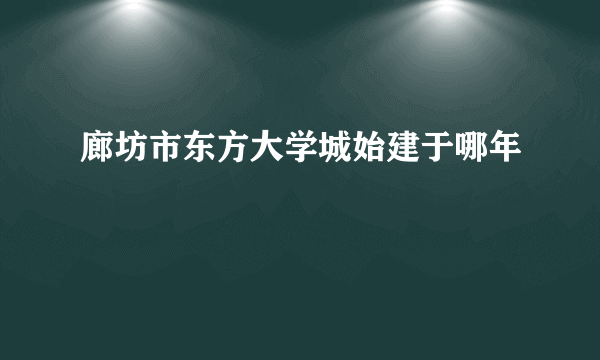 廊坊市东方大学城始建于哪年