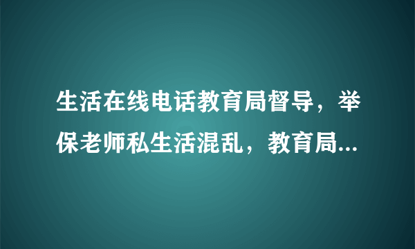 生活在线电话教育局督导，举保老师私生活混乱，教育局会管私立老师感情问题吗？