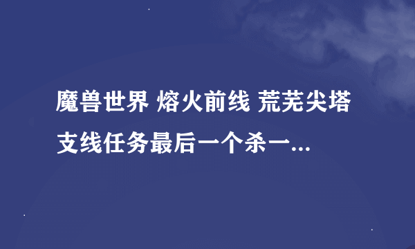 魔兽世界 熔火前线 荒芜尖塔 支线任务最后一个杀一个boss的任务名称是什么。。。 还有我怎么一到那就死机