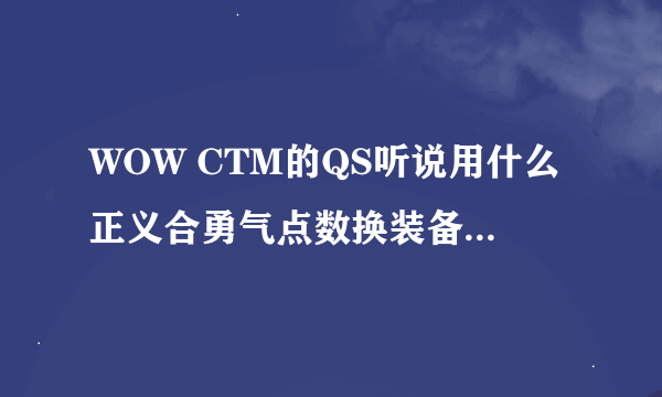 WOW CTM的QS听说用什么正义合勇气点数换装备、是真的吗？他分别怎么获取