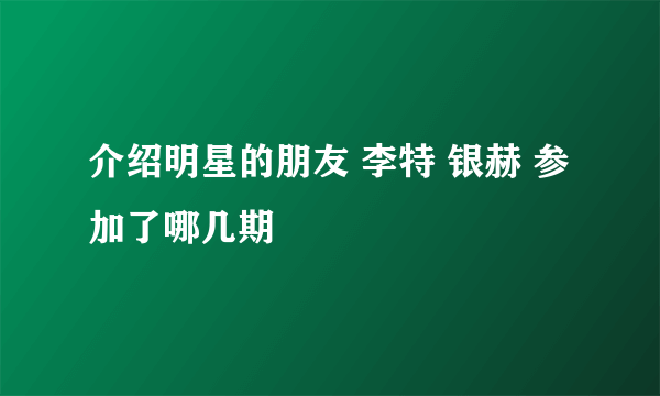 介绍明星的朋友 李特 银赫 参加了哪几期