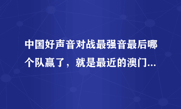 中国好声音对战最强音最后哪个队赢了，就是最近的澳门站之后，哪个队得分最高？