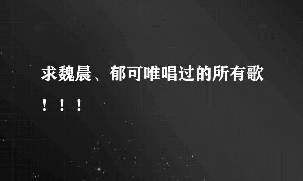 求魏晨、郁可唯唱过的所有歌！！！