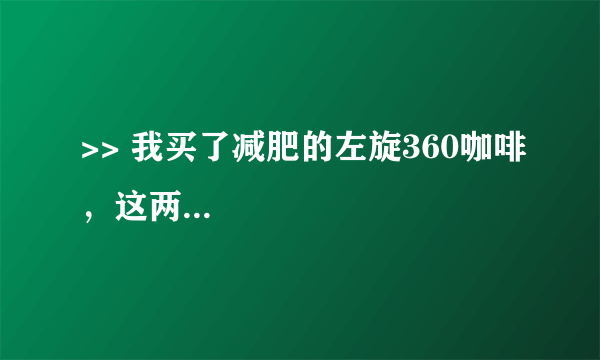 >> 我买了减肥的左旋360咖啡，这两...