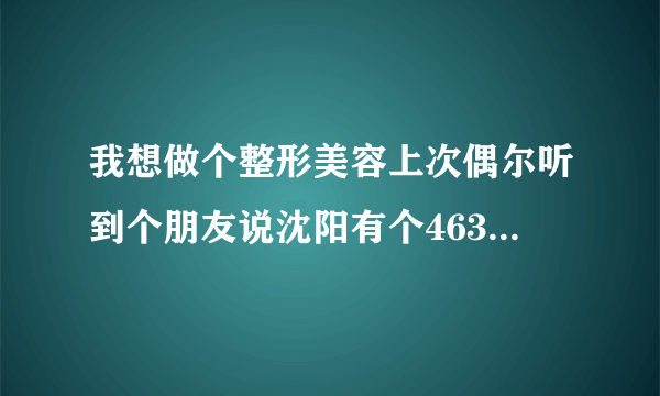 我想做个整形美容上次偶尔听到个朋友说沈阳有个463医院不错不知道这家医院的好不好？地址是多少？